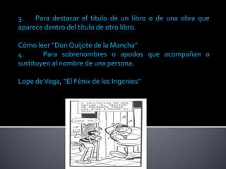 3.   Para destacar el título de un libro o de una obra que
aparece dentro del título de otro libro.

Cómo leer “Don Quijote de la Mancha”
4.      Para sobrenombres o apodos que acompañan o
sustituyen al nombre de una persona.

Lope de Vega, “El Fénix de los Ingenios”
 