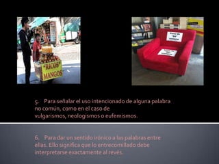 5. Para señalar el uso intencionado de alguna palabra
no común, como en el caso de
vulgarismos, neologismos o eufemismos.


6. Para dar un sentido irónico a las palabras entre
ellas. Ello significa que lo entrecomillado debe
interpretarse exactamente al revés.
 
