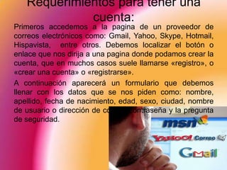 Requerimientos para tener una
             cuenta:
Primeros accedemos a la pagina de un proveedor de
correos electrónicos como: Gmail, Yahoo, Skype, Hotmail,
Hispavista, entre otros. Debemos localizar el botón o
enlace que nos dirija a una pagina donde podamos crear la
cuenta, que en muchos casos suele llamarse «registro», o
«crear una cuenta» o «registrarse».
A continuación aparecerá un formulario que debemos
llenar con los datos que se nos piden como: nombre,
apellido, fecha de nacimiento, edad, sexo, ciudad, nombre
de usuario o dirección de correo, contraseña y la pregunta
de seguridad.
 