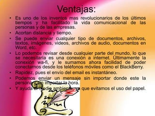Ventajas:
• Es uno de los inventos mas revolucionarios de los últimos
  tiempos y ha facilitado la vida comunicacional de las
  personas y de las empresas.
• Acortan distancia y tiempo.
• Se puede enviar cualquier tipo de documentos, archivos,
  textos, imágenes, videos, archivos de audio, documentos en
  Word, etc.
• Lo podemos revisar desde cualquier parte del mundo, lo que
  se necesitaría es una conexión a internet. Últimamente la
  conexión wa-fi, y le sumamos ahora facilidad de poder
  conectarnos desde los teléfonos móviles como el BlackBerry.
• Rapidez, pues el envío del email es instantáneo.
• Podemos enviar un mensaje sin importar donde este la
  persona y sin importar la hora.
• Y ayuda al medio ambiente, ya que evitamos el uso del papel.
 