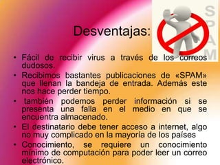 Desventajas:
• Fácil de recibir virus a través de los correos
  dudosos.
• Recibimos bastantes publicaciones de «SPAM»
  que llenan la bandeja de entrada. Además este
  nos hace perder tiempo.
• también podemos perder información si se
  presenta una falla en el medio en que se
  encuentra almacenado.
• El destinatario debe tener acceso a internet, algo
  no muy complicado en la mayoría de los países
• Conocimiento, se requiere un conocimiento
  mínimo de computación para poder leer un correo
  electrónico.
 