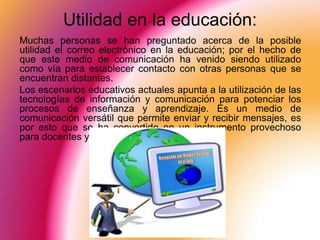 Utilidad en la educación:
Muchas personas se han preguntado acerca de la posible
utilidad el correo electrónico en la educación; por el hecho de
que este medio de comunicación ha venido siendo utilizado
como vía para establecer contacto con otras personas que se
encuentran distantes.
Los escenarios educativos actuales apunta a la utilización de las
tecnologías de información y comunicación para potenciar los
procesos de enseñanza y aprendizaje. Es un medio de
comunicación versátil que permite enviar y recibir mensajes, es
por esto que se ha convertido en un instrumento provechoso
para docentes y alumnos.
 
