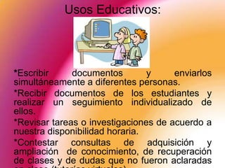 Usos Educativos:




*Escribir     documentos        y     enviarlos
simultáneamente a diferentes personas.
*Recibir documentos de los estudiantes y
realizar un seguimiento individualizado de
ellos.
*Revisar tareas o investigaciones de acuerdo a
nuestra disponibilidad horaria.
*Contestar consultas de adquisición y
ampliación de conocimiento, de recuperación
de clases y de dudas que no fueron aclaradas
 