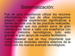 Sistematización:
Fue de gran importancia utilizar los recursos
informativos ya que de ellos conseguimos
adquirir nuevas experiencias significativas a
través de cada una de las practicas realizadas.
Herramientas que nos podrán servir de gran
utilidad para llevar a cabo una enseñanza con
nuevos métodos tecnológicos, todo esto
gracias al gran apoyo de nuestra facilitadora.
Cabe destacar que es muy importante que
como futuras docentes siempre estemos de la
mano con los nuevos avances tecnológicos.
 