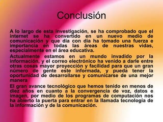 Conclusión
A lo largo de esta investigación, se ha comprobado que el
internet se ha convertido en un nuevo medio de
comunicación y que día con día ha tomado una fuerza e
importancia en todas las áreas de nuestras vidas,
especialmente en el área educativa.
Actualmente estamos en un mundo invadido por la
información, y el correo electrónico ha venido a darle entre
otras cosas mayor proyección y facilidad para que un gran
número de gente este informada, y pueda tener la
oportunidad de desarrollarse y comunicarse de una mejor
manera
El gran avance tecnológico que hemos tenido en menos de
diez años en cuanto a la convergencia de voz, datos e
imagen, por medio de los programas de computación nos
ha abierto la puerta para entrar en la llamada tecnología de
la información y de la comunicación.
 