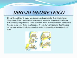 DIBUJO GEOMETRICO
 Dibujo Geométrico: Es aquel que se representa por medio de gráficas planas.
  Dibujo geométrico constituye un verdadero y novedoso sistema de enseñanza
  estructurado para garantizar, tanto al alumno de los primeros años de las Escuelas
  Técnicas como a los de las Facultades de Arquitectura e Ingeniería -bachilleres o
  peritos mercantiles- un rápido manejo y posterior dominio de la mano sobre el
  plano.
 