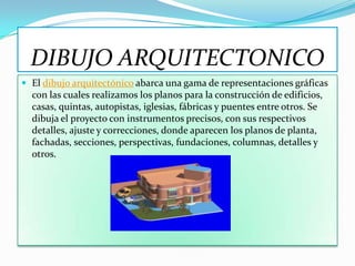 DIBUJO ARQUITECTONICO
 El dibujo arquitectónico abarca una gama de representaciones gráficas
  con las cuales realizamos los planos para la construcción de edificios,
  casas, quintas, autopistas, iglesias, fábricas y puentes entre otros. Se
  dibuja el proyecto con instrumentos precisos, con sus respectivos
  detalles, ajuste y correcciones, donde aparecen los planos de planta,
  fachadas, secciones, perspectivas, fundaciones, columnas, detalles y
  otros.
 