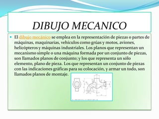 DIBUJO MECANICO
 El dibujo mecánico se emplea en la representación de piezas o partes de
  máquinas, maquinarias, vehículos como grúas y motos, aviones,
  helicópteros y máquinas industriales. Los planos que representan un
  mecanismo simple o una máquina formada por un conjunto de piezas,
  son llamados planos de conjunto; y los que representa un sólo
  elemento, plano de pieza. Los que representan un conjunto de piezas
  con las indicaciones gráficas para su colocación, y armar un todo, son
  llamados planos de montaje.
 