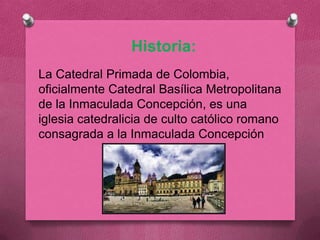 Historia:
La Catedral Primada de Colombia,
oficialmente Catedral Basílica Metropolitana
de la Inmaculada Concepción, es una
iglesia catedralicia de culto católico romano
consagrada a la Inmaculada Concepción
 