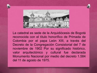 La catedral es sede de la Arquidiócesis de Bogotá
reconocida con el título honorífico de Primada de
Colombia por el papa León XIII, a través del
Decreto de la Congregación Consistorial del 7 de
noviembre de 1902 Por su significado histórico,
valor arquitectónico y cultural fue declarada
Monumento Nacional por medio del decreto 1.584
del 11 de agosto de 1975.
 
