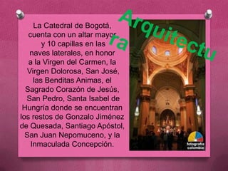 La Catedral de Bogotá,
   cuenta con un altar mayor
        y 10 capillas en las
    naves laterales, en honor
   a la Virgen del Carmen, la
   Virgen Dolorosa, San José,
     las Benditas Animas, el
  Sagrado Corazón de Jesús,
  San Pedro, Santa Isabel de
 Hungría donde se encuentran
los restos de Gonzalo Jiménez
de Quesada, Santiago Apóstol,
  San Juan Nepomuceno, y la
    Inmaculada Concepción.
 