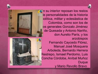 En su interior reposan los restos
de personalidades de la historia
 polìtica, militar y eclesiástica de
      Colombia, como son los de
 los generales Gonzalo Jiménez
   de Quesada y Antonio Nariño,
           don Aurelio París, y los
                         arzobispos
       Fernando Caycedo Flórez,
           Manuel José Mosquera
     Arboleda, Bernardo Herrera
Restrepo, Ismael Perdomo, Luis
Concha Córdoba, Aníbal Muñoz
                             Duque
           y Mario Revollo Bravo.
 