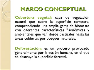 MARCO CONCEPTUAL
Cobertura vegetal: capa de vegetación
natural que cubre la superficie terrestre,
comprendiendo una amplia gama de biomasas
con diferentes características fisonómicas y
ambientales que van desde pastizales hasta las
áreas cubiertas por bosques naturales.

Deforestación: es un proceso provocado
generalmente por la acción humana, en el que
se destruye la superficie forestal.
 