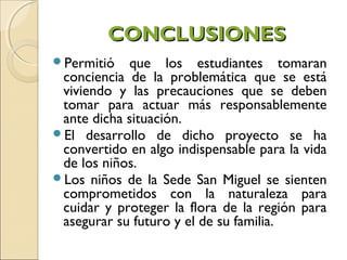CONCLUSIONES
Permitió   que los estudiantes tomaran
 conciencia de la problemática que se está
 viviendo y las precauciones que se deben
 tomar para actuar más responsablemente
 ante dicha situación.
El desarrollo de dicho proyecto se ha
 convertido en algo indispensable para la vida
 de los niños.
Los niños de la Sede San Miguel se sienten
 comprometidos con la naturaleza para
 cuidar y proteger la flora de la región para
 asegurar su futuro y el de su familia.
 