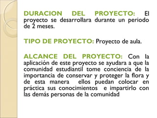DURACION DEL PROYECTO: El
proyecto se desarrollara durante un periodo
de 2 meses.

TIPO DE PROYECTO: Proyecto de aula.

ALCANCE DEL PROYECTO: Con la
aplicación de este proyecto se ayudara a que la
comunidad estudiantil tome conciencia de la
importancia de conservar y proteger la flora y
de esta manera ellos puedan colocar en
práctica sus conocimientos e impartirlo con
las demás personas de la comunidad
 