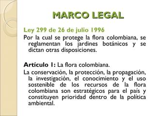 MARCO LEGAL
Ley 299 de 26 de julio 1996
Por la cual se protege la flora colombiana, se
 reglamentan los jardines botánicos y se
 dictan otras disposiciones.

Artículo 1: La flora colombiana.
La conservación, la protección, la propagación,
  la investigación, el conocimiento y el uso
  sostenible de los recursos de la flora
  colombiana son estratégicos para el país y
  constituyen prioridad dentro de la política
  ambiental. 
 
