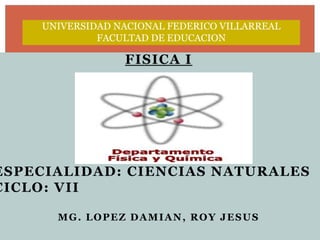 UNIVERSIDAD NACIONAL FEDERICO VILLARREAL
             FACULTAD DE EDUCACION

                 FISICA I




ESPECIALIDAD: CIENCIAS NATURALES
CICLO: VII

      MG. LOPEZ DAMIAN, ROY JESUS
 