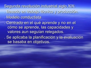 Segunda revolución industrial siglo XIX: . Basado en trabajo técnico y producción. . Modelo conductista . Centrado en el qué aprende y no en el cómo se aprende, las capacidades y valores aun seguían relegados. . Se aplicaba la planificación y la evaluación se basaba en objetivos. 