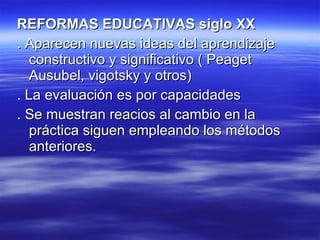 REFORMAS EDUCATIVAS siglo XX . Aparecen nuevas ideas del aprendizaje constructivo y significativo ( Peaget Ausubel, vigotsky y otros) . La evaluación es por capacidades . Se muestran reacios al cambio en la práctica siguen empleando los métodos anteriores. 