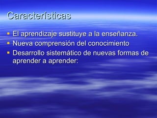 Características El aprendizaje sustituye a la enseñanza.  Nueva comprensión del conocimiento  Desarrollo sistemático de nuevas formas de aprender a aprender:  