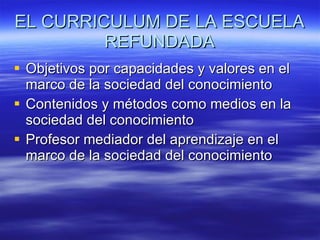 EL CURRICULUM DE LA ESCUELA REFUNDADA Objetivos por capacidades y valores en el marco de la sociedad del conocimiento Contenidos y métodos como medios en la sociedad del conocimiento Profesor mediador del aprendizaje en el marco de la sociedad del conocimiento  