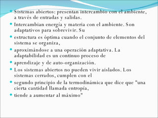 Sistemas abiertos: presentan intercambio con el ambiente, a través de entradas y salidas.  Intercambian energía y materia con el ambiente. Son adaptativos para sobrevivir. Su  estructura es óptima cuando el conjunto de elementos del sistema se organiza,  aproximándose a una operación adaptativa. La adaptabilidad es un continuo proceso de  aprendizaje y de auto-organización.   Los sistemas abiertos no pueden vivir aislados. Los sistemas cerrados, cumplen con el  segundo principio de la termodinámica que dice que "una cierta cantidad llamada entropía,  tiende a aumentar al máximo" 
