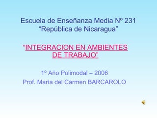 Escuela de Enseñanza Media Nº 231
“República de Nicaragua”
“INTEGRACION EN AMBIENTES
DE TRABAJO”
1º Año Polimodal – 2006
Prof. María del Carmen BARCAROLO
 