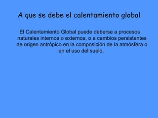 A que se debe el calentamiento global El Calentamiento Global puede deberse a procesos naturales internos o externos, o a cambios persistentes de origen antrópico en la composición de la atmósfera o en el uso del suelo.  