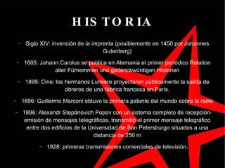 HISTORIA Siglo XIV: invención de la imprenta (posiblemente en 1450 por Johannes Gutenberg)‏ 1605: Johann Carolus se publica en Alemania el primer periódico Relation aller Fürnemmen und gedenckwürdigen Historien 1895: Cine; los hermanos Lumière proyectaron públicamente la salida de obreros de una fábrica francesa en París. 1896: Guillermo Marconi obtuvo la primera patente del mundo sobre la radio 1896: Alexandr Stepánovich Popov con un sistema completo de recepción-emisión de mensajes telegráficos, transmitió el primer mensaje telegráfico entre dos edificios de la Universidad de San Petersburgo situados a una distancia de 250 m 1928: primeras transmisiones comerciales de tele visión. 