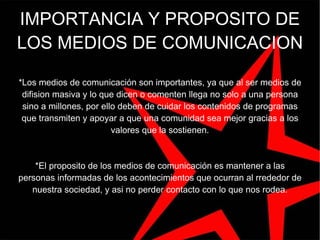 IMPORTANCIA Y PROPOSITO DE LOS MEDIOS DE COMUNICACION *Los medios de comunicación son importantes, ya que al ser medios de difision masiva y lo que dicen o comenten llega no solo a una persona sino a millones, por ello deben de cuidar los contenidos de programas que transmiten y apoyar a que una comunidad sea mejor gracias a los valores que la sostienen. *El proposito de los medios de comunicación es mantener a las personas informadas de los acontecimientos que ocurran al rrededor de nuestra sociedad, y asi no perder contacto con lo que nos rodea. 