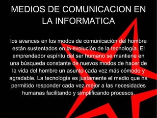 MEDIOS DE COMUNICACION EN LA INFORMATICA los avances en los modos de comunicación del hombre están sustentados en la evolución de la tecnología. El emprendedor espíritu del ser humano se mantiene en una búsqueda constante de nuevos modos de hacer de la vida del hombre un asunto cada vez más cómodo y agradable. La tecnología es justamente el medio que ha permitido responder cada vez mejor a las necesidades humanas facilitando y simplificando procesos. 