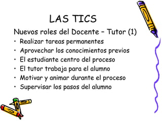 LAS TICS Nuevos roles del Docente – Tutor (1) Realizar tareas permanentes Aprovechar los conocimientos previos El estudiante centro del proceso El tutor trabaja para el alumno Motivar y animar durante el proceso Supervisar los pasos del alumno 