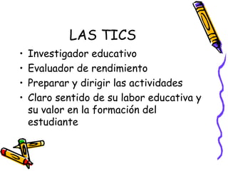 LAS TICS Investigador educativo Evaluador de rendimiento Preparar y dirigir las actividades Claro sentido de su labor educativa y su valor en la formación del estudiante 
