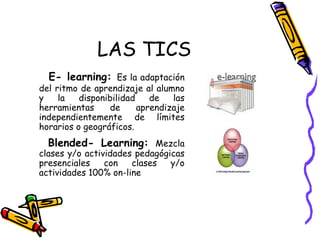 LAS TICS E- learning:   Es la adaptación del ritmo de aprendizaje al alumno y la disponibilidad de las herramientas de aprendizaje independientemente de límites horarios o geográficos. Blended- Learning:  Mezcla clases y/o actividades pedagógicas presenciales con clases y/o actividades 100% on-line 