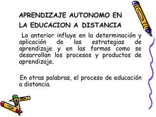 APRENDIZAJE AUTONOMO EN LA EDUCACION A   DISTANCIA Lo anterior influye en la determinación y aplicación de las estrategias de aprendizaje y en las formas como se desarrollan los procesos y productos de aprendizaje. En otras palabras, el proceso de educación a distancia. 