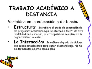 TRABAJO ACADÉMICO A DISTANCIA Variables en la educación a distancia: Estructura:  Se refiere al grado de concreción de los programas académicos que se ofrecen a través de esta modalidad de formación, en otras palabras se refiere a la organización curricular. La Interacción:  Se refiere al grado de dialogo que puede establecerse para lograr el aprendizaje. No ha de ser necesariamente cara a cara 