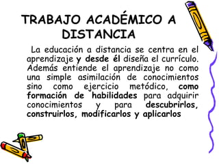 TRABAJO ACADÉMICO A DISTANCIA La educación a distancia se centra en el aprendizaje  y desde él  diseña el currículo. Además entiende el aprendizaje no como una simple asimilación de conocimientos sino como ejercicio metódico,  como formación de habilidades  para adquirir conocimientos y para  descubrirlos, construirlos, modificarlos y aplicarlos 