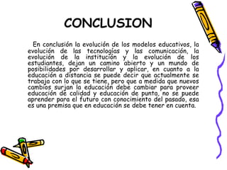 En conclusión la evolución de los modelos educativos, la evolución de las tecnologías y las comunicación, la evolución de la institución y la evolución de los estudiantes, dejan un camino abierto y un mundo de posibilidades por desarrollar y aplicar, en cuanto a la educación a distancia se puede decir que actualmente se trabaja con lo que se tiene, pero que a medida que nuevos cambios surjan la educación debe cambiar para proveer educación de calidad y educación de punta, no se puede aprender para el futuro con conocimiento del pasado, esa es una premisa que en educación se debe tener en cuenta. CONCLUSION 