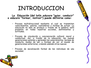INTRODUCCION La  Educación (del latín  educere  "guiar, conducir" o  educare  "formar, instruir") puede definirse como: Proceso multidireccional mediante el cual se transmiten conocimientos, valores, costumbres y formas de actuar. La educación no sólo se produce a través de la palabra: está presente en todas nuestras acciones, sentimientos y actitudes.  Proceso de vinculación y concienciación cultural, moral y conductual. Así, a través de la educación, las nuevas generaciones asimilan y aprenden los conocimientos, normas de conducta, modos de ser y formas de ver el mundo de generaciones anteriores, creando además otros nuevos.  Proceso de socialización formal de los individuos de una sociedad.   