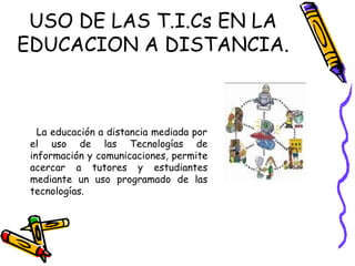 La educación a distancia mediada por el uso de las Tecnologías de información y comunicaciones, permite acercar a tutores y estudiantes mediante un uso programado de las tecnologías.  USO DE LAS T.I.Cs EN LA EDUCACION A DISTANCIA. 