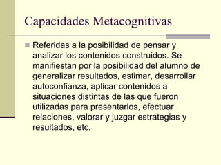 Capacidades Metacognitivas
 Referidas a la posibilidad de pensar y
  analizar los contenidos construidos. Se
  manifiestan por la posibilidad del alumno de
  generalizar resultados, estimar, desarrollar
  autoconfianza, aplicar contenidos a
  situaciones distintas de las que fueron
  utilizadas para presentarlos, efectuar
  relaciones, valorar y juzgar estrategias y
  resultados, etc.
 