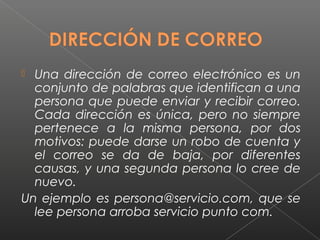  Una dirección de correo electrónico es un
  conjunto de palabras que identifican a una
  persona que puede enviar y recibir correo.
  Cada dirección es única, pero no siempre
  pertenece a la misma persona, por dos
  motivos: puede darse un robo de cuenta y
  el correo se da de baja, por diferentes
  causas, y una segunda persona lo cree de
  nuevo.
Un ejemplo es persona@servicio.com, que se
  lee persona arroba servicio punto com.
 
