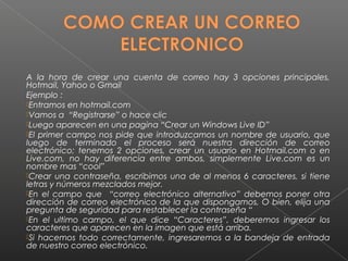 A la hora de crear una cuenta de correo hay 3 opciones principales,
Hotmail, Yahoo o Gmail
Ejemplo :
Entramos en hotmail.com
Vamos a “Registrarse” o hace clic
Luego aparecen en una pagina “Crear un Windows Live ID”
El primer campo nos pide que introduzcamos un nombre de usuario, que
luego de terminado el proceso será nuestra dirección de correo
electrónico; tenemos 2 opciones, crear un usuario en Hotmail.com o en
Live.com, no hay diferencia entre ambos, simplemente Live.com es un
nombre mas “cool”
Crear una contraseña, escribimos una de al menos 6 caracteres, si tiene
letras y números mezclados mejor.
En el campo que “correo electrónico alternativo” debemos poner otra
dirección de correo electrónico de la que dispongamos, O bien, elija una
pregunta de seguridad para restablecer la contraseña “
En el ultimo campo, el que dice “Caracteres”, deberemos ingresar los
caracteres que aparecen en la imagen que está arriba.
Si hacemos todo correctamente, ingresaremos a la bandeja de entrada
de nuestro correo electrónico.
 