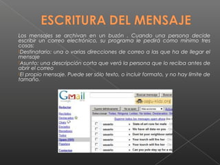 Los mensajes se archivan en un buzón . Cuando una persona decide
escribir un correo electrónico, su programa le pedirá como mínimo tres
cosas:
Destinatario: una o varias direcciones de correo a las que ha de llegar el
mensaje
Asunto: una descripción corta que verá la persona que lo reciba antes de
abrir el correo
El propio mensaje. Puede ser sólo texto, o incluir formato, y no hay límite de
tamaño.
 