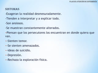 SINTOMAS
-Exageran la realidad desmesuradamente.
-Tienden a interpretar y a explicar todo.
-Son ansiosos.
-Se muestran constantemente alterados.
-Piensan que los persecutores los encuentran en donde quiera que
van.
--Sienten temor.
--Se sienten amenazados.
--ideas de suicidio.
--Depresión.
--Rechaza la exploración física.
 