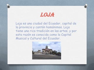 LOJA
Loja es una ciudad del Ecuador, capital de
la provincia y cantón homónimos. Loja
tiene una rica tradición en las artes, y por
esta razón es conocida como la Capital
Musical y Cultural del Ecuador.
 
