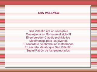 SAN VALENTIN




     San Valentìn era un sacerdote
   Que ejercia en Roma en el siglo III
   El emperador Claudio prohivio los
      Matrimonios para los jóvenes
El sacerdote celebraba los matrimonos
 En secreto de ahí que San Valentín
   Sea el Patrón de los enamorados.
 