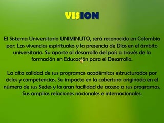 VISION

El Sistema Universitario UNIMINUTO, será reconocido en Colombia
 por: Las vivencias espirituales y la presencia de Dios en el ámbito
     universitario. Su aporte al desarrollo del país a través de la
             formación en Educación para el Desarrollo.

  La alta calidad de sus programas académicos estructurados por
 ciclos y competencias. Su impacto en la cobertura originado en el
número de sus Sedes y la gran facilidad de acceso a sus programas.
         Sus amplias relaciones nacionales e internacionales.
 