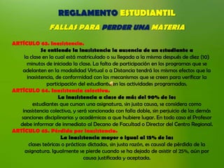 REGLAMENTO ESTUDIANTIL
                FALLAS PARA PERDER UNA MATERIA
ARTÍCULO 63. Inasistencia.
             Se entiende la inasistencia la ausencia de un estudiante a
     la clase en la cual está matriculado o su llegada a la misma después de diez (10)
      minutos de iniciada la clase. La falta de participación en los programas que se
    adelanten en la modalidad Virtual o a Distancia tendrá los mismos efectos que la
      inasistencia, de conformidad con los mecanismos que se creen para verificar la
                participación del estudiante en las actividades programadas.
ARTÍCULO 64. Inasistencia colectiva.
                     La inasistencia a clase de más del 90% de los
         estudiantes que cursan una asignatura, sin justa causa, se considera como
    inasistencia colectiva, y será sancionada con falla doble, sin perjuicio de las demás
   sanciones disciplinarias y académicas a que hubiere lugar. En todo caso el Profesor
  debe informar de inmediato al Decano de Facultad o Director del Centro Regional.
ARTÍCULO 65. Pérdida por inasistencia.
                      La inasistencia mayor o igual al 15% de las
       clases teóricas o prácticas dictadas, sin justa razón, es causal de pérdida de la
     asignatura. Igualmente se pierde cuando se ha dejado de asistir al 25%, aún por
                                 causa justificada y aceptada.
 