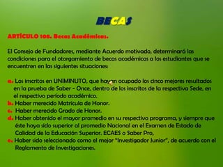 BECAS
ARTÍCULO 108. Becas Académicas.

El Consejo de Fundadores, mediante Acuerdo motivado, determinará las
condiciones para el otorgamiento de becas académicas a los estudiantes que se
encuentren en las siguientes situaciones:

a. Los inscritos en UNIMINUTO, que hayan ocupado los cinco mejores resultados
  en la prueba de Saber - Once, dentro de los inscritos de la respectiva Sede, en
  el respectivo período académico.
b. Haber merecido Matrícula de Honor.
c. Haber merecido Grado de Honor.
d. Haber obtenido el mayor promedio en su respectivo programa, y siempre que
   éste haya sido superior al promedio Nacional en el Examen de Estado de
   Calidad de la Educación Superior. ECAES o Saber Pro,
e. Haber sido seleccionado como el mejor “Investigador Junior”, de acuerdo con el
   Reglamento de Investigaciones.
 